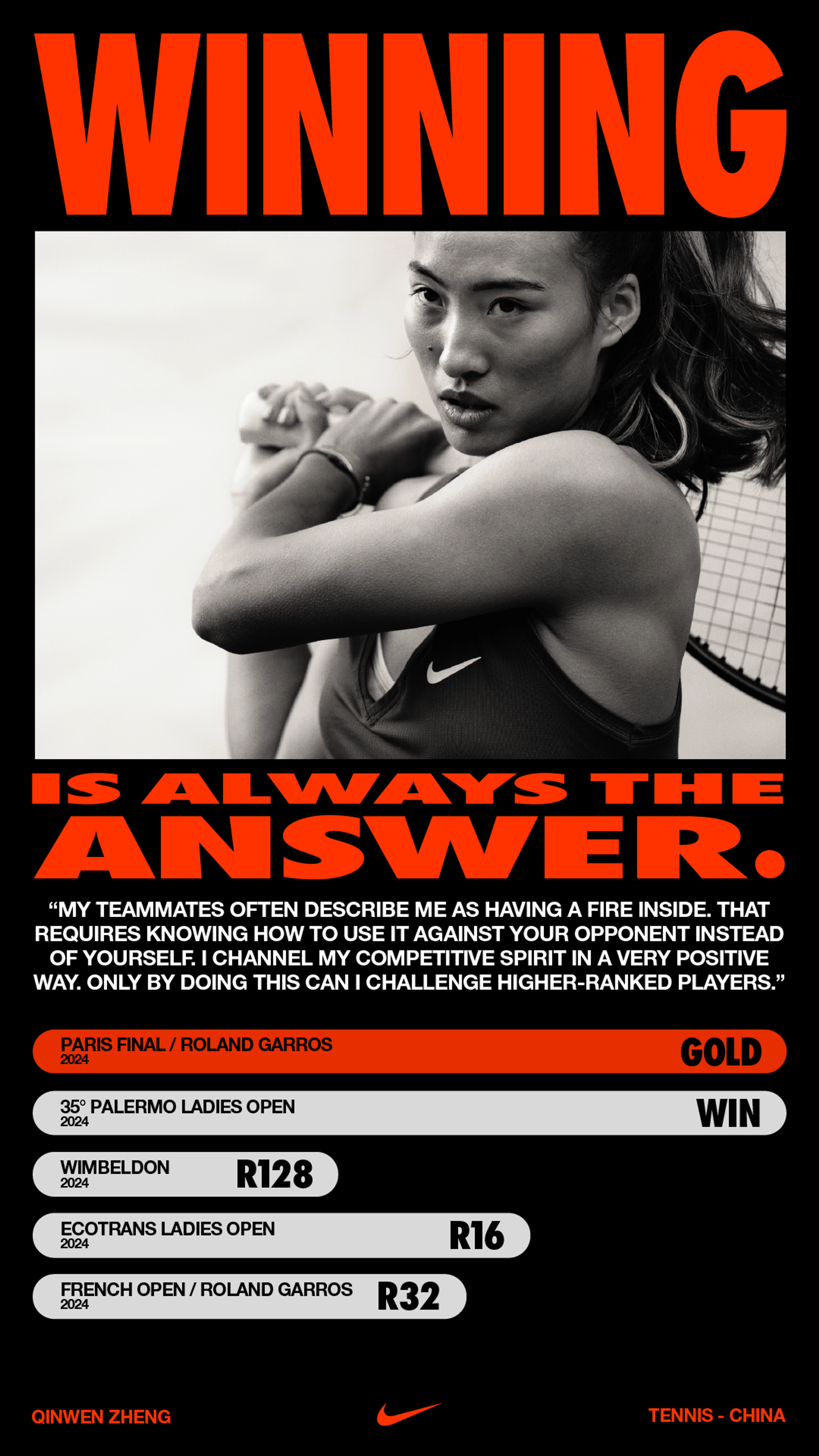 Vertical poster layout, featuring a bold red headline that states, "Winning is always the answer."  Within the headline there is a black and white close up of Qinwen Zheng holding a tennis racquet over her shoulder with both hands. She wears a black NikeCourt Victory tank with a white Swoosh. Below the headline, sits a quote from Qinwen speaking to her competitive spirit, and an infographic showing her winning record and highlighting her win at Roland Garros in red.